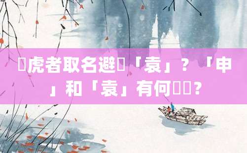 屬虎者取名避諱「袁」？「申」和「袁」有何關聯？