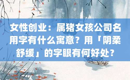 女性创业：属猪女孩公司名用字有什么寓意？用「阴柔舒缓」的字眼有何好处？