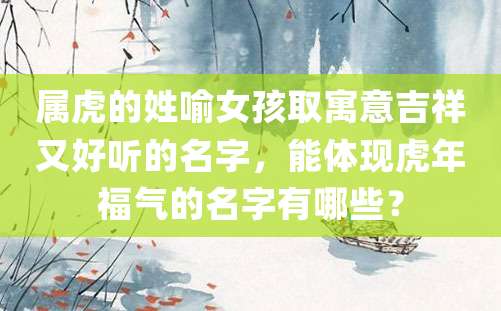 属虎的姓喻女孩取寓意吉祥又好听的名字，能体现虎年福气的名字有哪些？