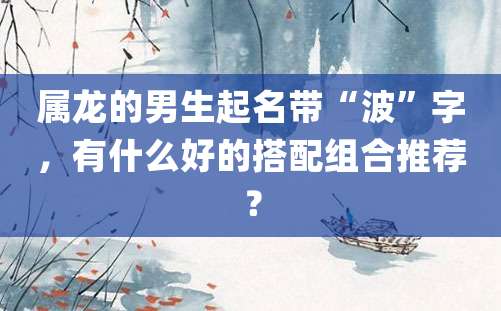 属龙的男生起名带“波”字，有什么好的搭配组合推荐？