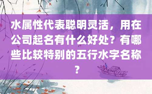 水属性代表聪明灵活，用在公司起名有什么好处？有哪些比较特别的五行水字名称？