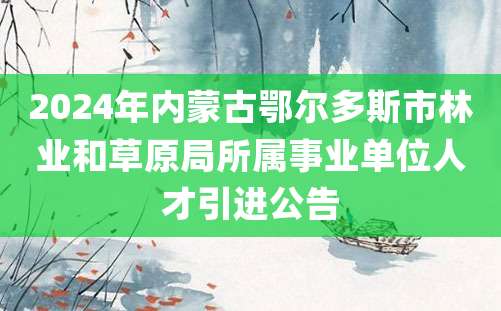 2024年内蒙古鄂尔多斯市林业和草原局所属事业单位人才引进公告