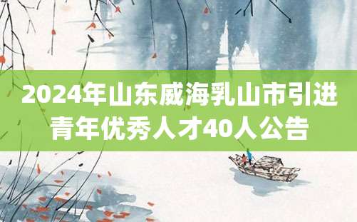 2024年山东威海乳山市引进青年优秀人才40人公告