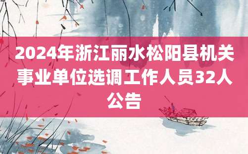 2024年浙江丽水松阳县机关事业单位选调工作人员32人公告