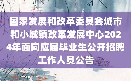 国家发展和改革委员会城市和小城镇改革发展中心2024年面向应届毕业生公开招聘工作人员公告