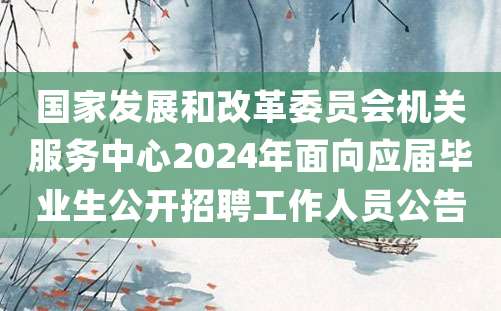 国家发展和改革委员会机关服务中心2024年面向应届毕业生公开招聘工作人员公告