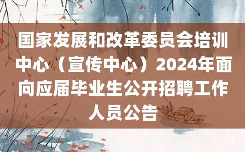 国家发展和改革委员会培训中心（宣传中心）2024年面向应届毕业生公开招聘工作人员公告