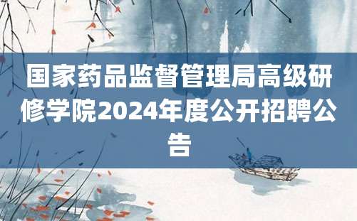 国家药品监督管理局高级研修学院2024年度公开招聘公告