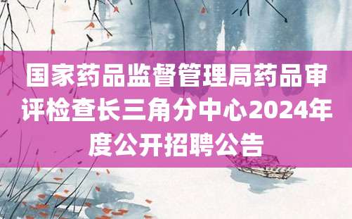 国家药品监督管理局药品审评检查长三角分中心2024年度公开招聘公告