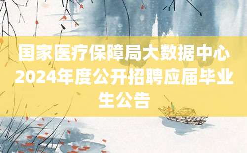 国家医疗保障局大数据中心2024年度公开招聘应届毕业生公告