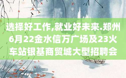 选择好工作,就业好未来.郑州6月22金水信万广场及23火车站银基商贸城大型招聘会