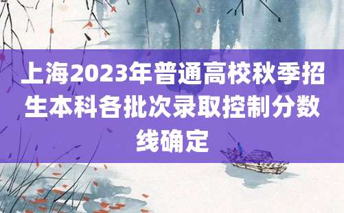 上海2023年普通高校秋季招生本科各批次录取控制分数线确定