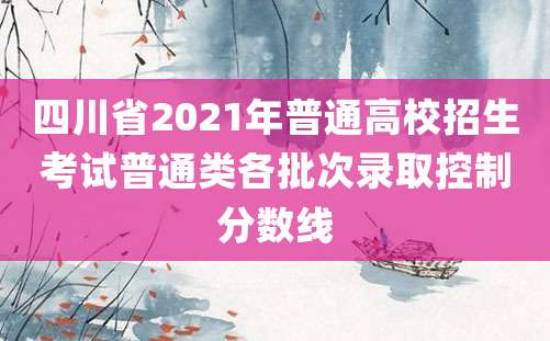 四川省2021年普通高校招生考试普通类各批次录取控制分数线