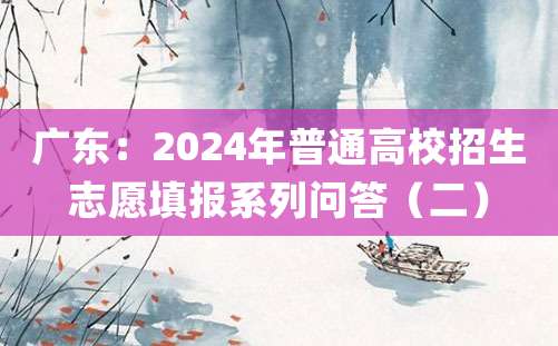 广东：2024年普通高校招生志愿填报系列问答（二）