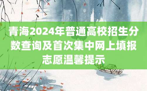 青海2024年普通高校招生分数查询及首次集中网上填报志愿温馨提示