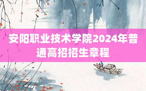 安阳职业技术学院2024年普通高招招生章程