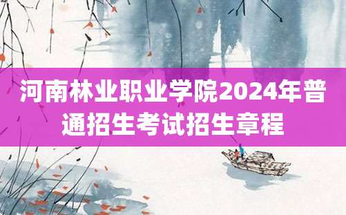 河南林业职业学院2024年普通招生考试招生章程