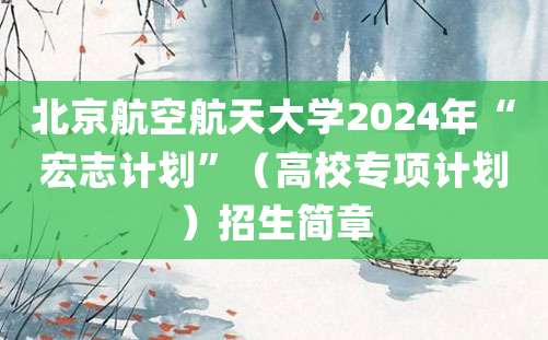 北京航空航天大学2024年“宏志计划”（高校专项计划）招生简章