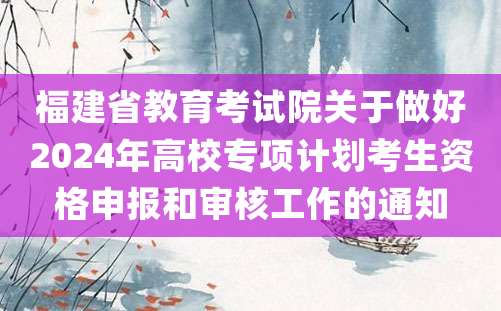 福建省教育考试院关于做好2024年高校专项计划考生资格申报和审核工作的通知