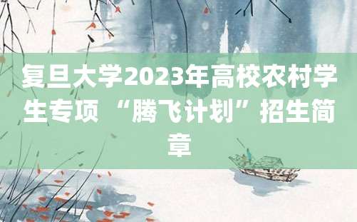 复旦大学2023年高校农村学生专项 “腾飞计划”招生简章