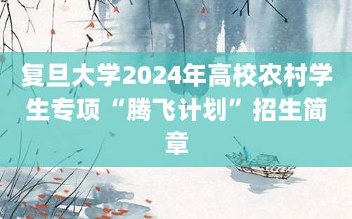 复旦大学2024年高校农村学生专项“腾飞计划”招生简章