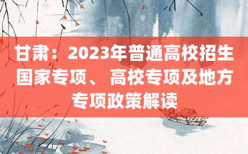 甘肃：2023年普通高校招生国家专项、 高校专项及地方专项政策解读