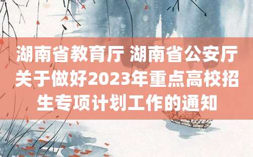 湖南省教育厅 湖南省公安厅关于做好2023年重点高校招生专项计划工作的通知