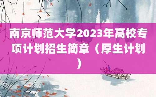 南京师范大学2023年高校专项计划招生简章（厚生计划）