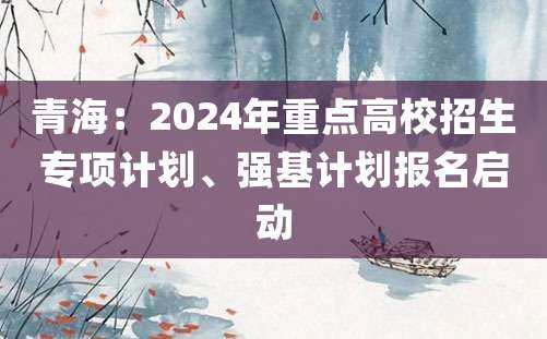 青海：2024年重点高校招生专项计划、强基计划报名启动