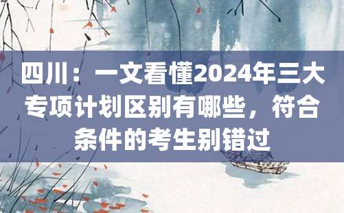 四川：一文看懂2024年三大专项计划区别有哪些，符合条件的考生别错过