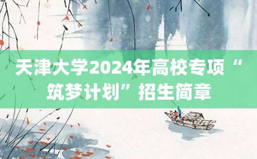 天津大学2024年高校专项“筑梦计划”招生简章