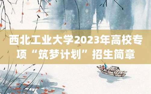 西北工业大学2023年高校专项“筑梦计划”招生简章