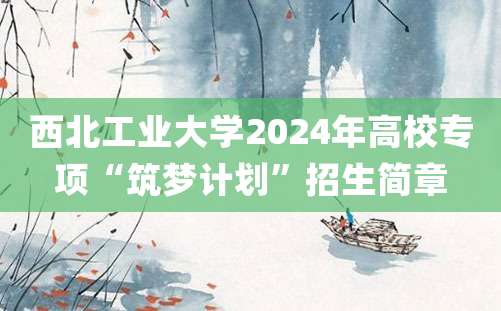 西北工业大学2024年高校专项“筑梦计划”招生简章