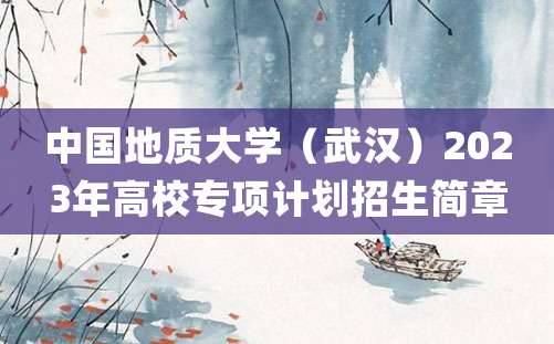 中国地质大学（武汉）2023年高校专项计划招生简章