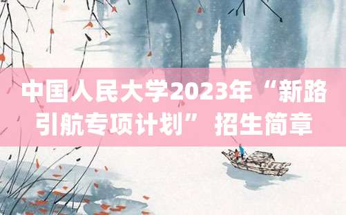 中国人民大学2023年“新路引航专项计划” 招生简章