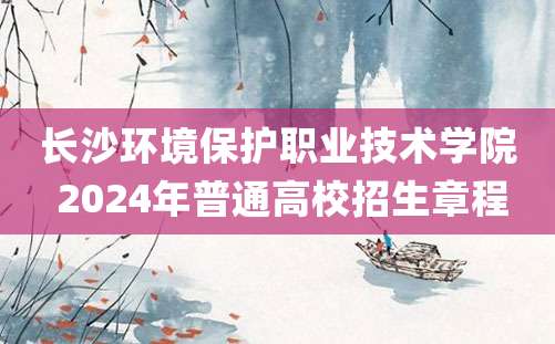 长沙环境保护职业技术学院 2024年普通高校招生章程