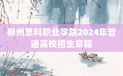 郴州思科职业学院2024年普通高校招生章程