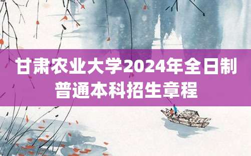 甘肃农业大学2024年全日制普通本科招生章程