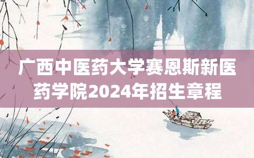 广西中医药大学赛恩斯新医药学院2024年招生章程