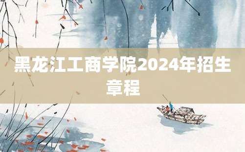 黑龙江工商学院2024年招生章程