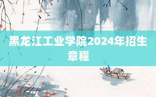 黑龙江工业学院2024年招生章程