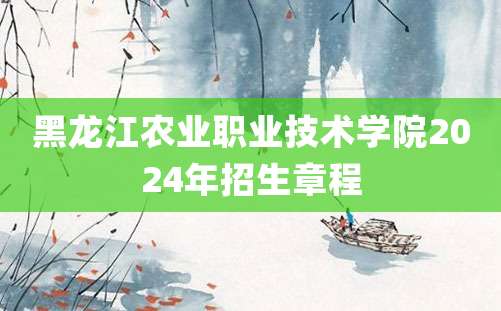 黑龙江农业职业技术学院2024年招生章程