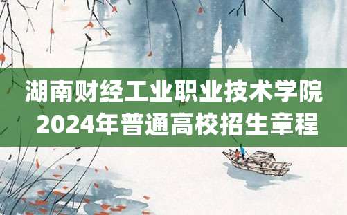 湖南财经工业职业技术学院 2024年普通高校招生章程