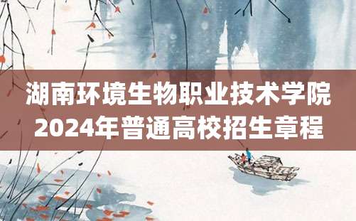 湖南环境生物职业技术学院2024年普通高校招生章程