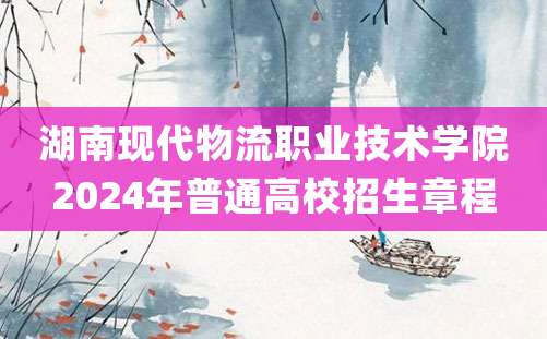 湖南现代物流职业技术学院2024年普通高校招生章程