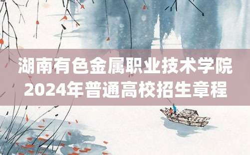 湖南有色金属职业技术学院2024年普通高校招生章程