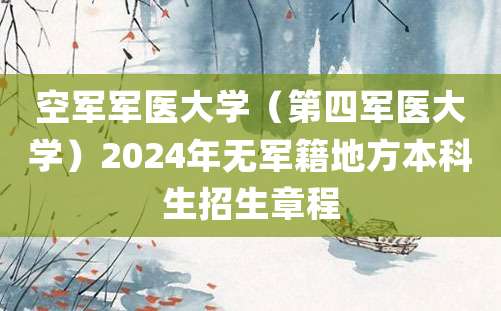 空军军医大学（第四军医大学）2024年无军籍地方本科生招生章程