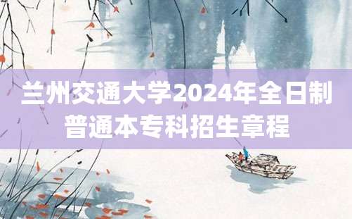 兰州交通大学2024年全日制普通本专科招生章程