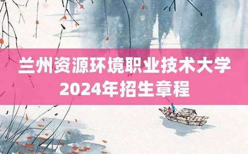 兰州资源环境职业技术大学2024年招生章程