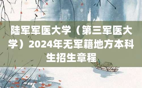 陆军军医大学（第三军医大学）2024年无军籍地方本科生招生章程